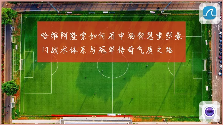 哈维阿隆索如何用中场智慧重塑豪门战术体系与冠军传奇气质之路