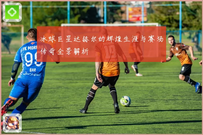 冰球巨星达赫尔的辉煌生涯与赛场传奇全景解析