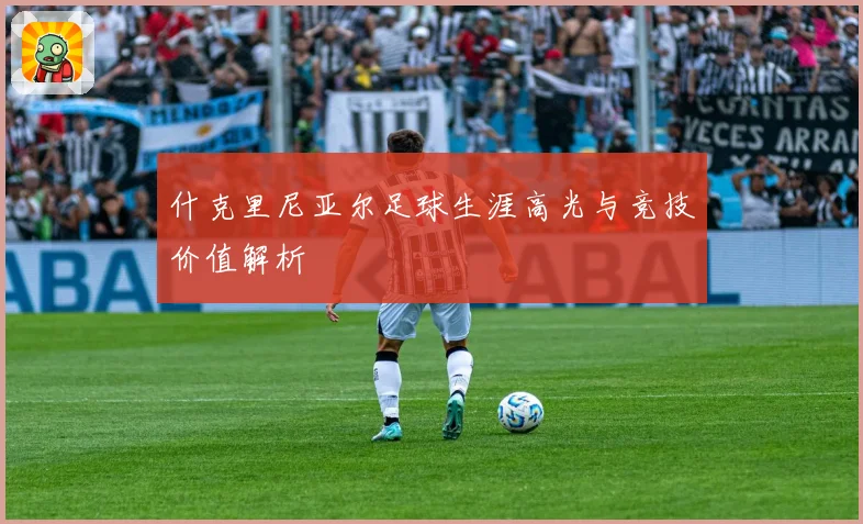 什克里尼亚尔足球生涯高光与竞技价值解析
