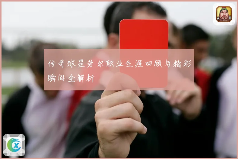 传奇球星劳尔职业生涯回顾与精彩瞬间全解析