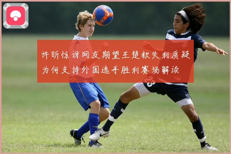 许昕惊讶网友期望王楚钦失利质疑为何支持外国选手胜利赛场解读