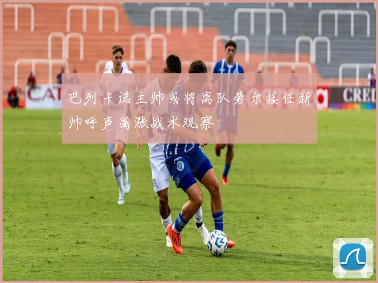 巴列卡诺主帅或将离队劳尔接任新帅呼声高涨战术观察