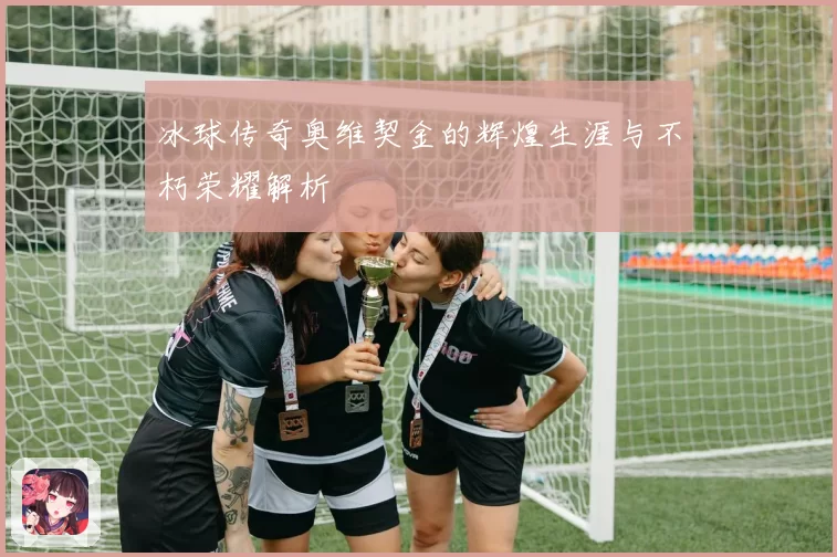 冰球传奇奥维契金的辉煌生涯与不朽荣耀解析