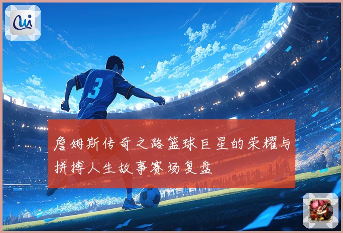 詹姆斯传奇之路篮球巨星的荣耀与拼搏人生故事赛场复盘