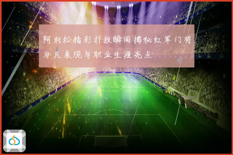 阿利松精彩扑救瞬间揭秘红军门将非凡表现与职业生涯亮点