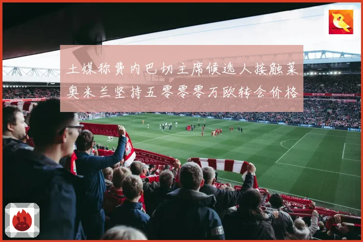 土媒称费内巴切主席候选人接触莱奥米兰坚持五零零零万欧转会价格战术观察