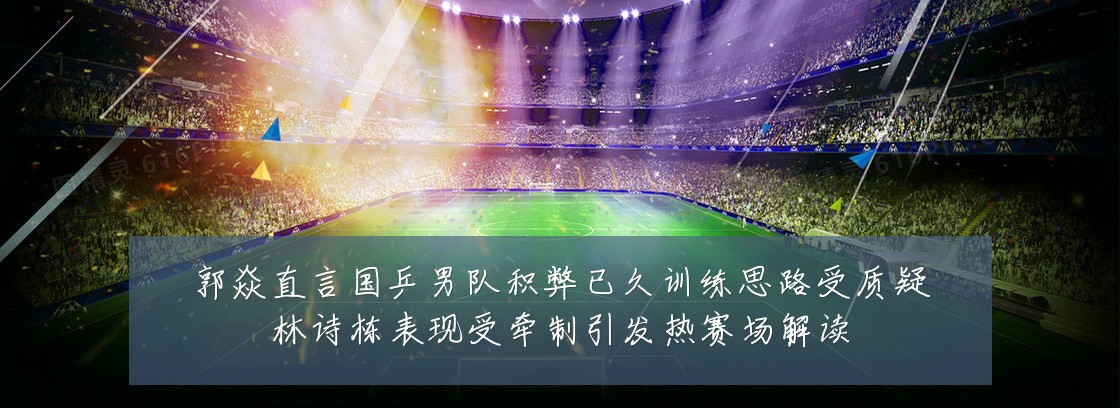 郭焱直言国乒男队积弊已久训练思路受质疑林诗栋表现受牵制引发热赛场解读