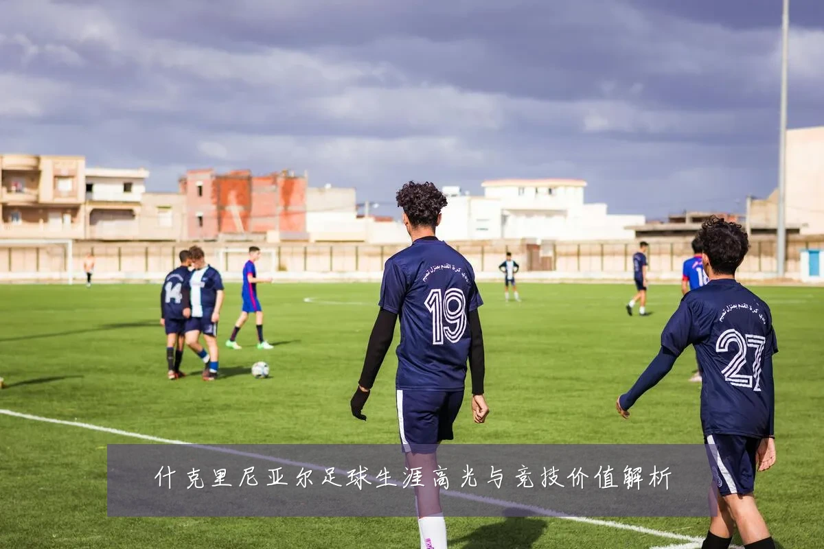 什克里尼亚尔足球生涯高光与竞技价值解析
